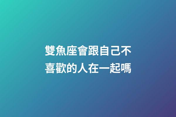 雙魚座會跟自己不喜歡的人在一起嗎-第1張-星座運勢-玄機派