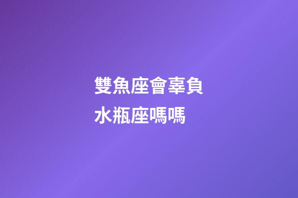 雙魚座會辜負水瓶座嗎嗎-第1張-星座運勢-玄機派