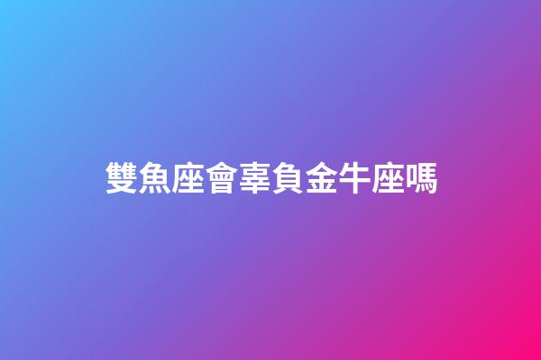 雙魚座會辜負金牛座嗎-第1張-星座運勢-玄機派