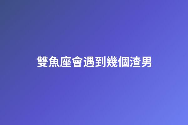 雙魚座會遇到幾個渣男-第1張-星座運勢-玄機派