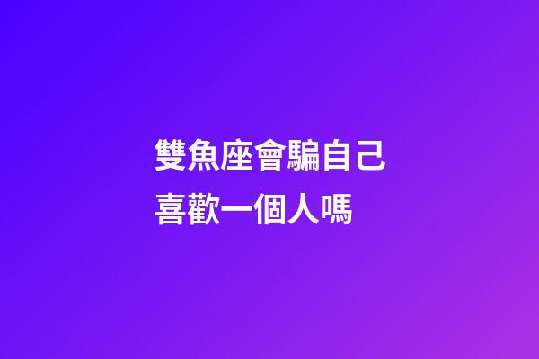 雙魚座會騙自己喜歡一個人嗎-第1張-星座運勢-玄機派