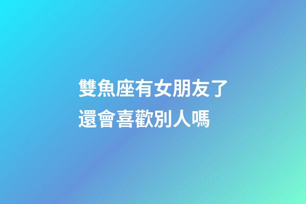 雙魚座有女朋友了還會喜歡別人嗎-第1張-星座運勢-玄機派
