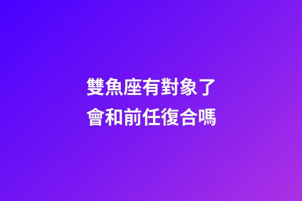 雙魚座有對象了會和前任復合嗎-第1張-星座運勢-玄機派