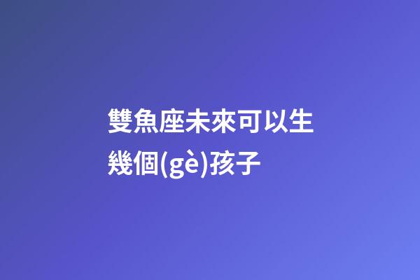 雙魚座未來可以生幾個(gè)孩子-第1張-星座運(yùn)勢-玄機(jī)派