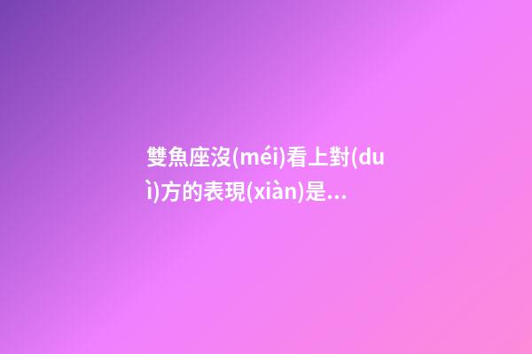 雙魚座沒(méi)看上對(duì)方的表現(xiàn)是什么-第1張-星座運(yùn)勢(shì)-玄機(jī)派