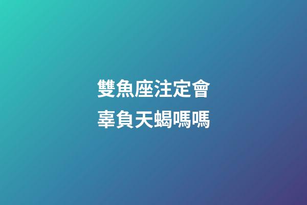 雙魚座注定會辜負天蝎嗎嗎-第1張-星座運勢-玄機派