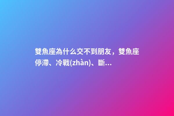 雙魚座為什么交不到朋友，雙魚座停滯、冷戰(zhàn)、斷聯(lián)情感關系走向解讀-第1張-觀點-玄機派