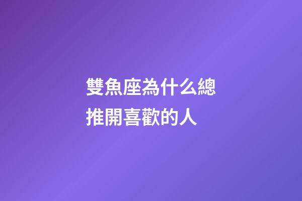 雙魚座為什么總推開喜歡的人-第1張-星座運勢-玄機派