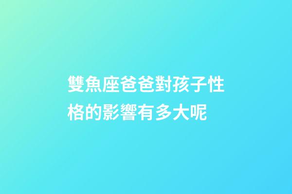 雙魚座爸爸對孩子性格的影響有多大呢-第1張-星座運勢-玄機派