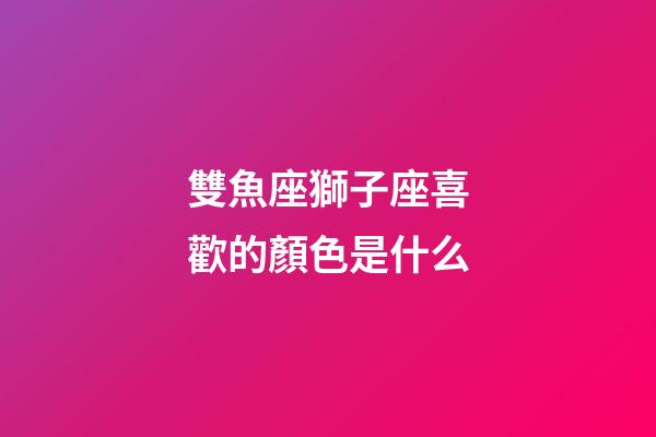 雙魚座獅子座喜歡的顏色是什么-第1張-星座運勢-玄機派