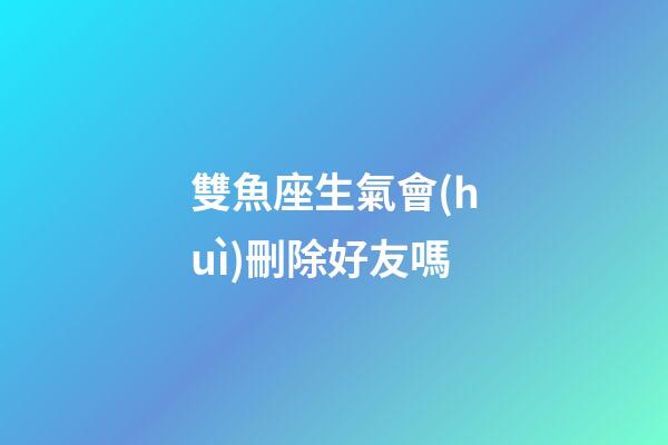 雙魚座生氣會(huì)刪除好友嗎-第1張-星座運(yùn)勢(shì)-玄機(jī)派