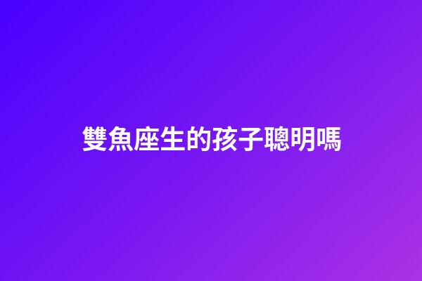 雙魚座生的孩子聰明嗎-第1張-星座運勢-玄機派
