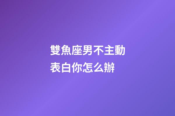 雙魚座男不主動表白你怎么辦-第1張-星座運勢-玄機派
