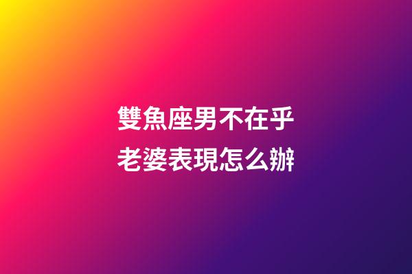 雙魚座男不在乎老婆表現怎么辦-第1張-星座運勢-玄機派