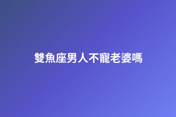 雙魚座男人不寵老婆嗎-第1張-星座運勢-玄機派