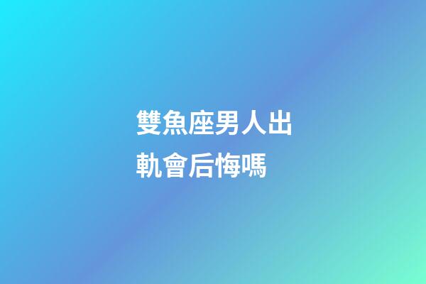 雙魚座男人出軌會后悔嗎-第1張-星座運勢-玄機派