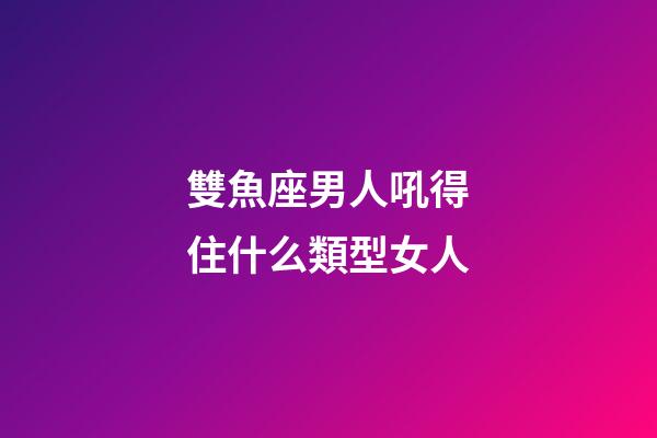 雙魚座男人吼得住什么類型女人-第1張-星座運勢-玄機派