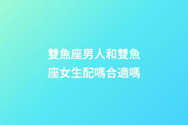 雙魚座男人和雙魚座女生配嗎合適嗎-第1張-星座運勢-玄機派