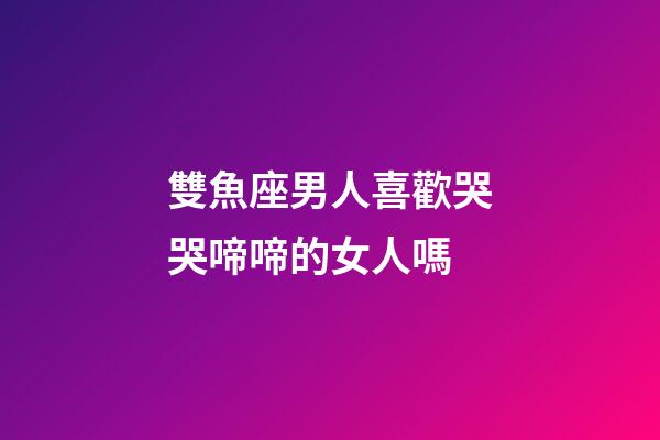 雙魚座男人喜歡哭哭啼啼的女人嗎-第1張-星座運勢-玄機派
