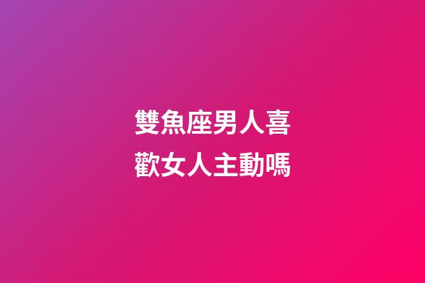 雙魚座男人喜歡女人主動嗎-第1張-星座運勢-玄機派