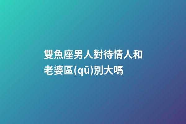 雙魚座男人對待情人和老婆區(qū)別大嗎-第1張-星座運勢-玄機派