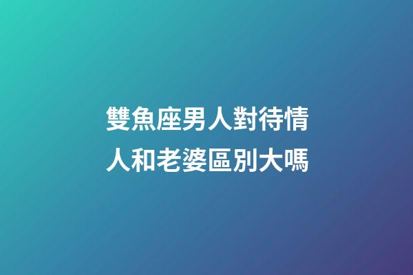 雙魚座男人對待情人和老婆區別大嗎-第1張-星座運勢-玄機派