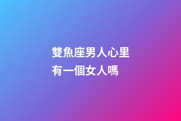 雙魚座男人心里有一個女人嗎-第1張-星座運勢-玄機派