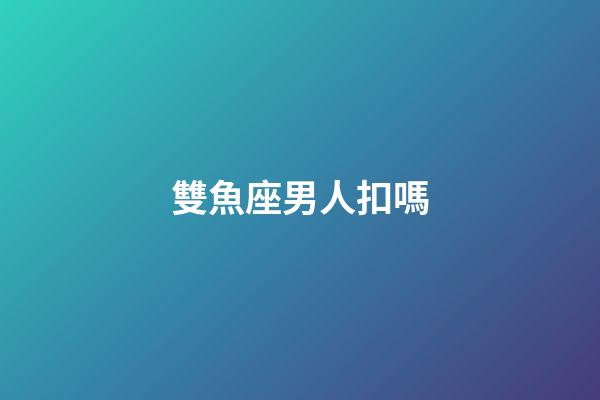 雙魚座男人扣嗎-第1張-星座運勢-玄機派