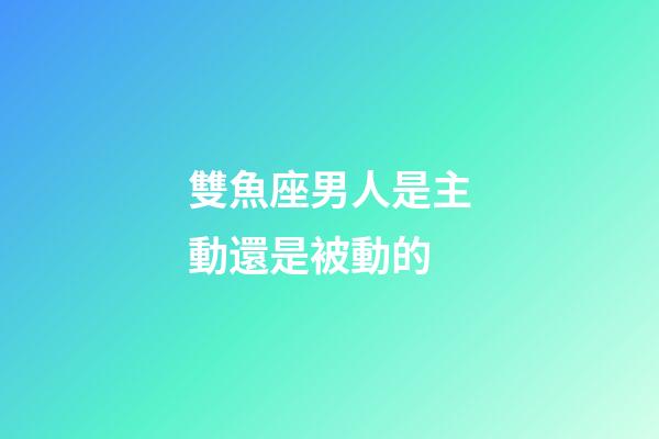 雙魚座男人是主動還是被動的-第1張-星座運勢-玄機派