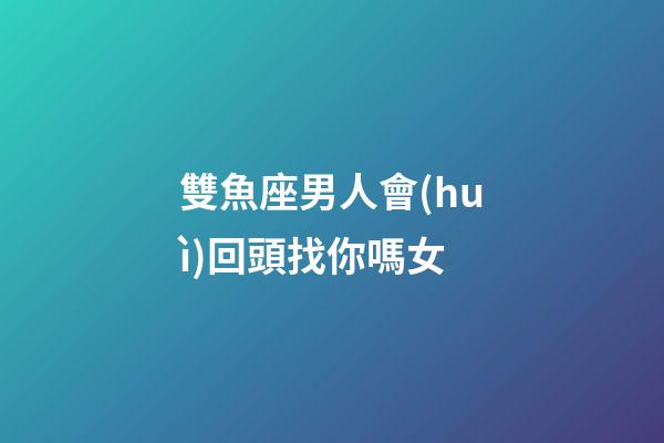 雙魚座男人會(huì)回頭找你嗎女-第1張-星座運(yùn)勢(shì)-玄機(jī)派