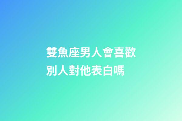 雙魚座男人會喜歡別人對他表白嗎-第1張-星座運勢-玄機派
