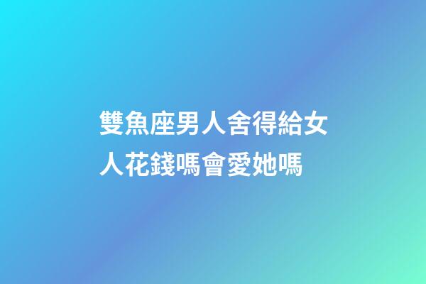 雙魚座男人舍得給女人花錢嗎會愛她嗎-第1張-星座運(yùn)勢-玄機(jī)派