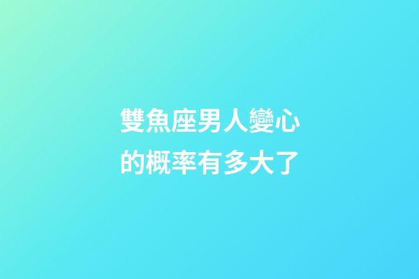 雙魚座男人變心的概率有多大了-第1張-星座運勢-玄機派