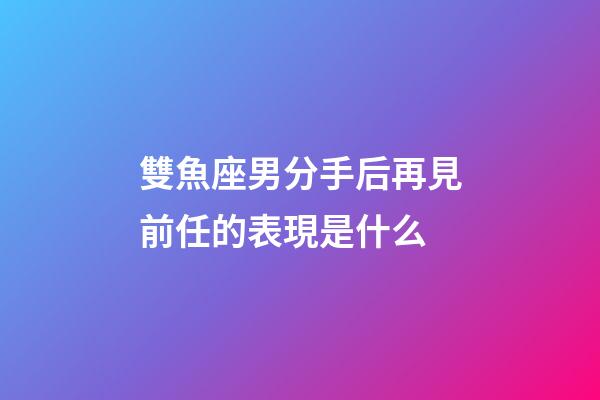 雙魚座男分手后再見前任的表現是什么-第1張-星座運勢-玄機派