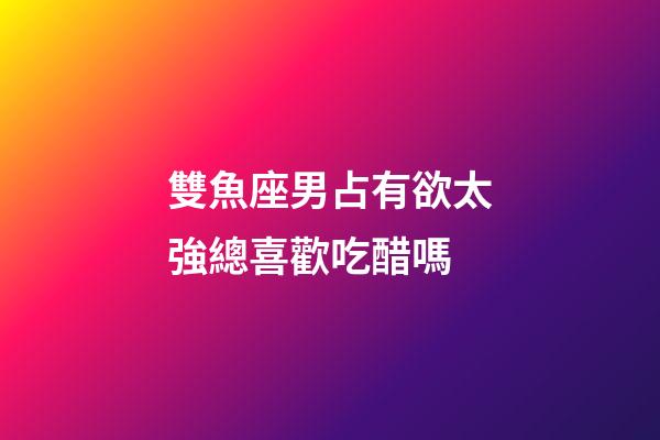 雙魚座男占有欲太強總喜歡吃醋嗎-第1張-星座運勢-玄機派
