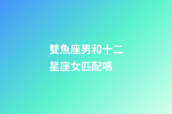 雙魚座男和十二星座女匹配嗎-第1張-星座運勢-玄機派
