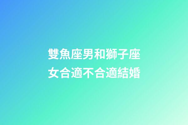 雙魚座男和獅子座女合適不合適結婚-第1張-星座運勢-玄機派