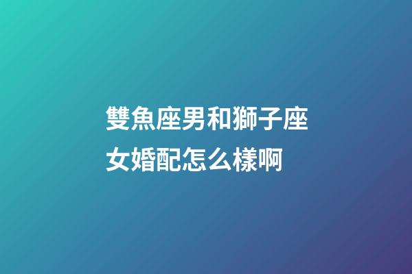 雙魚座男和獅子座女婚配怎么樣啊-第1張-星座運勢-玄機派