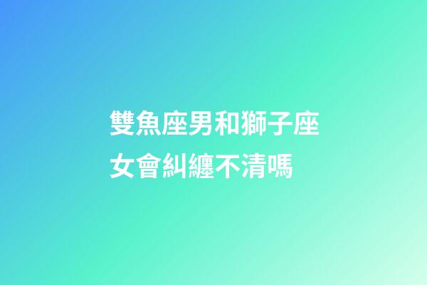 雙魚座男和獅子座女會糾纏不清嗎-第1張-星座運勢-玄機派