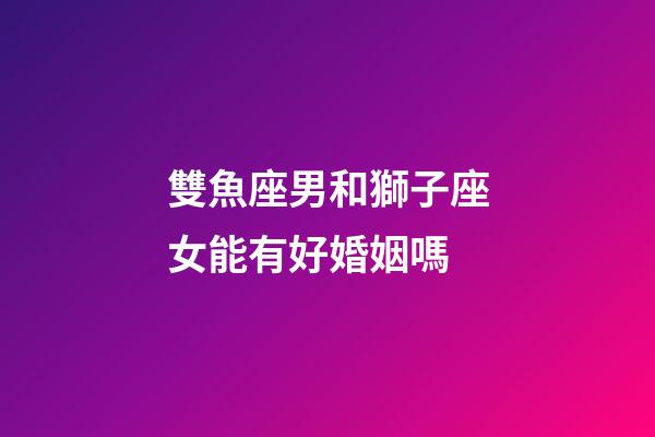 雙魚座男和獅子座女能有好婚姻嗎-第1張-星座運勢-玄機派