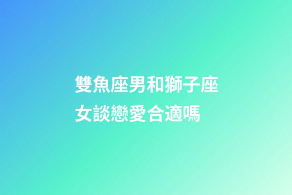雙魚座男和獅子座女談戀愛合適嗎-第1張-星座運勢-玄機派