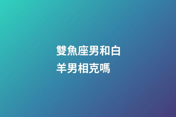 雙魚座男和白羊男相克嗎-第1張-星座運勢-玄機派