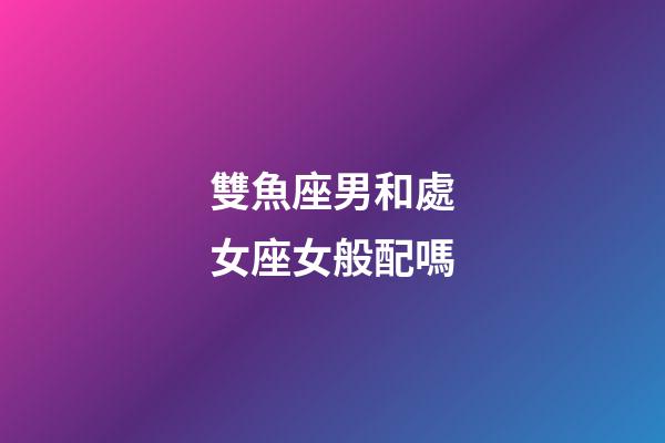 雙魚座男和處女座女般配嗎-第1張-星座運勢-玄機派