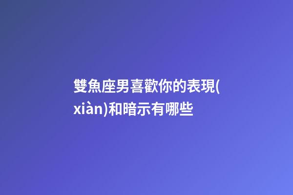 雙魚座男喜歡你的表現(xiàn)和暗示有哪些-第1張-星座運勢-玄機(jī)派