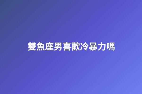 雙魚座男喜歡冷暴力嗎-第1張-星座運勢-玄機派