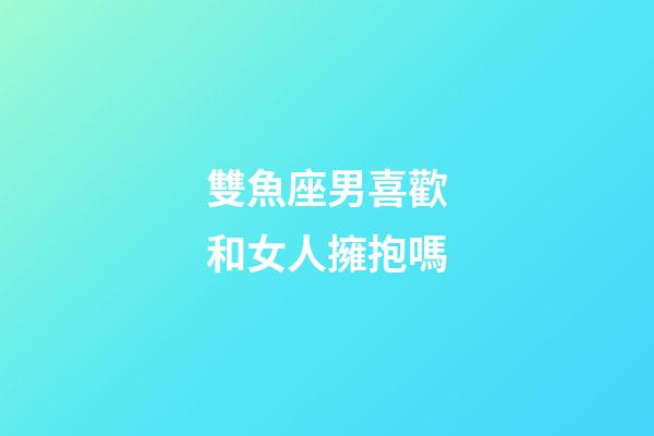 雙魚座男喜歡和女人擁抱嗎-第1張-星座運勢-玄機派