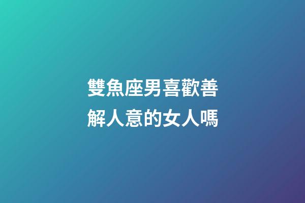 雙魚座男喜歡善解人意的女人嗎-第1張-星座運勢-玄機派