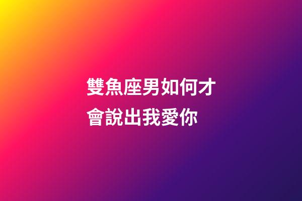 雙魚座男如何才會說出我愛你-第1張-星座運勢-玄機派