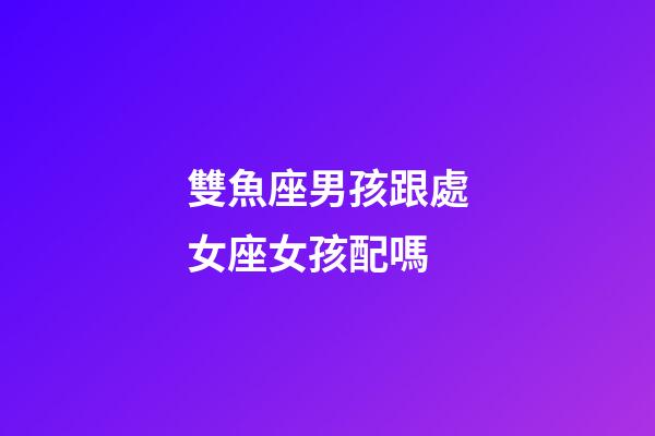 雙魚座男孩跟處女座女孩配嗎-第1張-星座運勢-玄機派