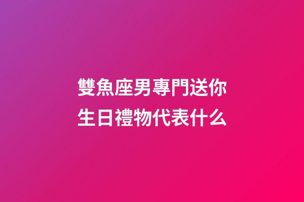 雙魚座男專門送你生日禮物代表什么-第1張-星座運勢-玄機派